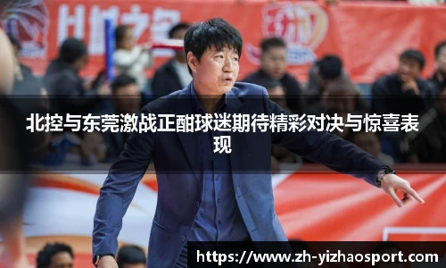 北控与东莞激战正酣球迷期待精彩对决与惊喜表现